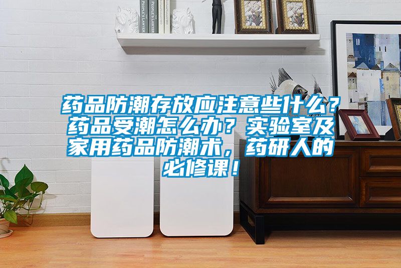 藥品防潮存放應注意些什么？藥品受潮怎么辦？實驗室及家用藥品防潮術(shù)，藥研人的必修課！